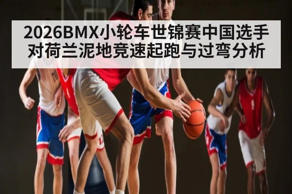 2026BMX小轮车世锦赛中国选手对荷兰泥地竞速起跑与过弯分析 - kaiyun