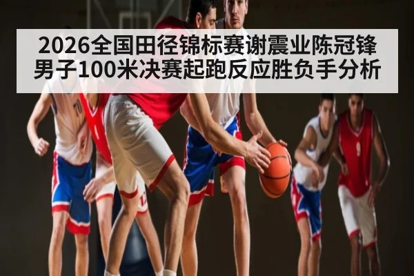 2026全国田径锦标赛谢震业陈冠锋男子100米决赛起跑反应胜负手分析 - kaiyun